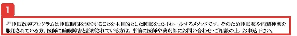 規約の注1。睡眠改善プログラムは睡眠時間を短くすることを主目的とした睡眠をコントロールするメソッドです、そのため睡眠薬や向精神薬を服用されている方、医師に睡眠障害と診断されている方は事前に医師や薬剤師に相談の上お申込下さいと書かれている