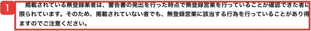 金融庁の無登録業者の一覧のページにある留意事項。掲載されている無登録業者は警告書の発出を行った時点で無登録営業が確認できた者に限られ、掲載されていない者でも無登録営業に該当する行為を行っていることがあり得ると書かれている