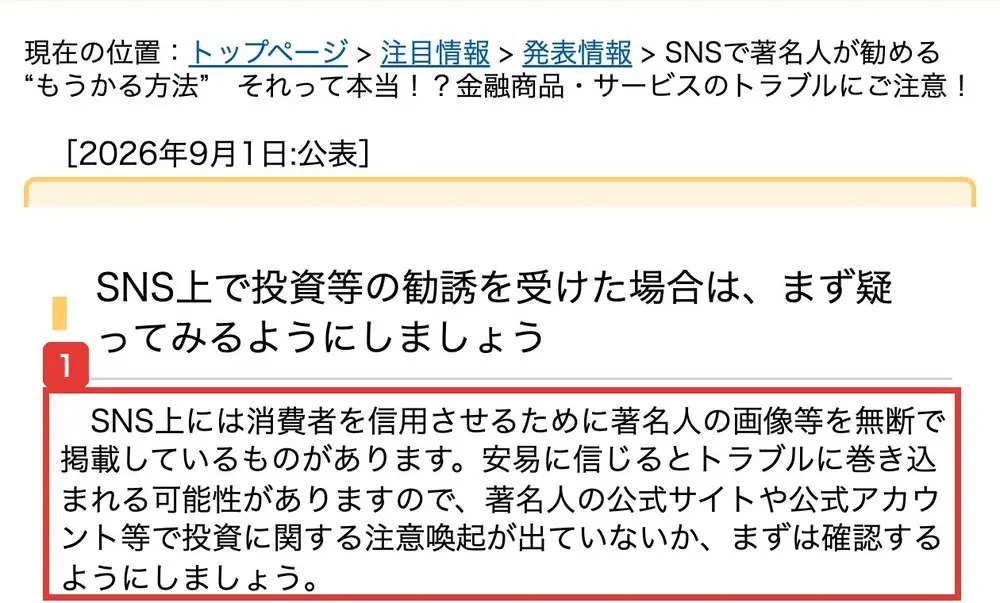 国民生活センターの発表。2026年9月1日公表、SNSで著名人が勧める“もうかる方法” それって本当!?金融商品・サービスのトラブルにご注意!、SNS上で投資等の勧誘を受けた場合は、まず疑ってみるようにしましょう、SNS上には消費者を信用させるために著名人の画像等を無断で掲載しているものがあります。著名人の公式サイトや公式アカウント等で投資に関する注意喚起が出ていないか、まずは確認するようにしましょうと書かれている