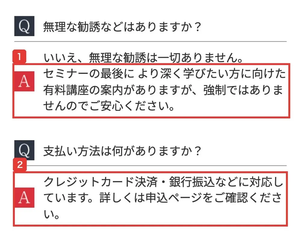 コウスケの無料WEBセミナーの申込ページのよくある質問。Q 無理な勧誘などはありますか?A いいえ、無理な勧誘は一切ありません。セミナーの最後により深く学びたい方に向けた有料講座の案内がありますが、強制ではありませんのでご安心ください。Q 支払い方法は何がありますか?A クレジットカード決済・銀行振込などに対応しています。詳しくは申込ページをご確認くださいと書かれている