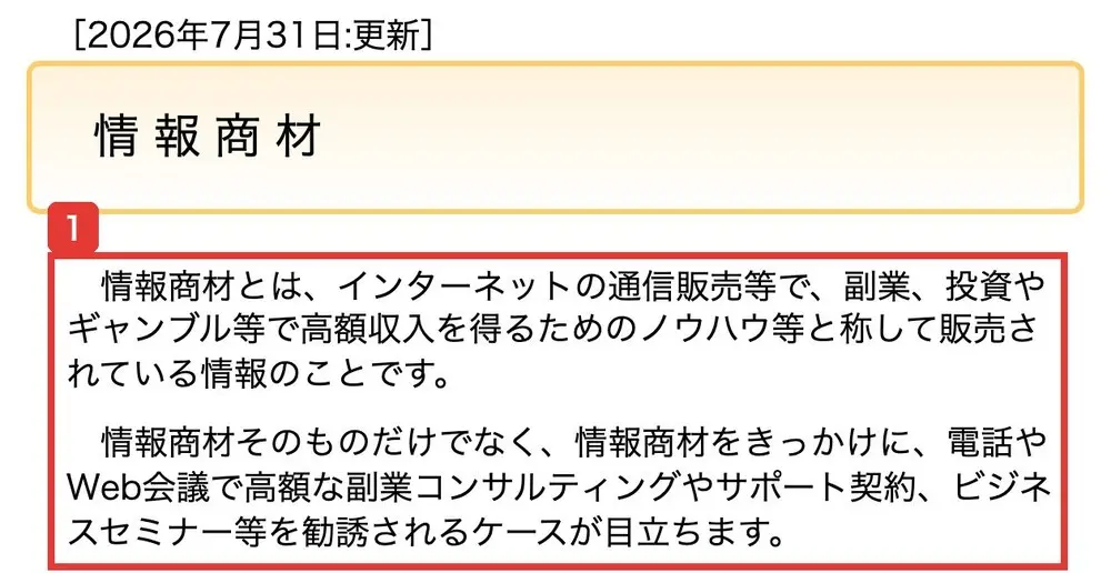 国民生活センターの情報商材のページ(2026年7月31日更新)。情報商材とは、インターネットの通信販売等で、副業、投資やギャンブル等で高額収入を得るためのノウハウ等と称して販売されている情報のことです、情報商材そのものだけでなく、情報商材をきっかけに、電話やWeb会議で高額な副業コンサルティングやサポート契約、ビジネスセミナー等を勧誘されるケースが目立ちますと書かれている