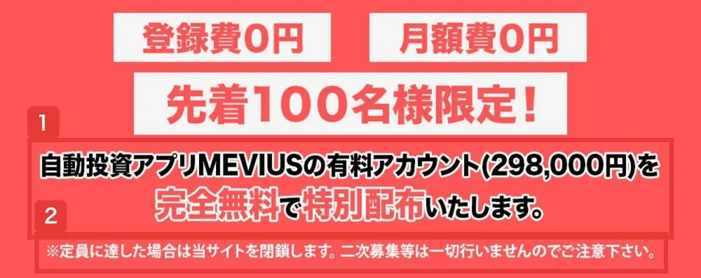 MEVIUSのLPの赤い帯。登録費0円、月額費0円、先着100名様限定!の下に、自動投資アプリMEVIUSの有料アカウント(298,000円)を完全無料で特別配布いたします、※定員に達した場合は当サイトを閉鎖します。二次募集等は一切行いませんのでご注意下さいと書かれている