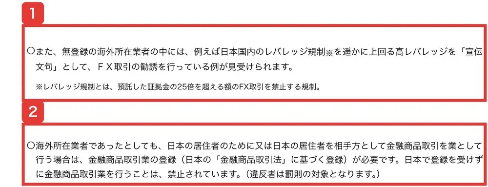 金融庁の無登録の海外所在業者による勧誘にご注意くださいのページ。無登録の海外所在業者の中には、例えば日本国内のレバレッジ規制を遥かに上回る高レバレッジを「宣伝文句」として、FX取引の勧誘を行っている例が見受けられます。レバレッジ規制とは、預託した証拠金の25倍を超える額のFX取引を禁止する規制。海外所在業者であったとしても、日本の居住者を相手方として金融商品取引を業として行う場合は、金融商品取引業の登録が必要ですと書かれている