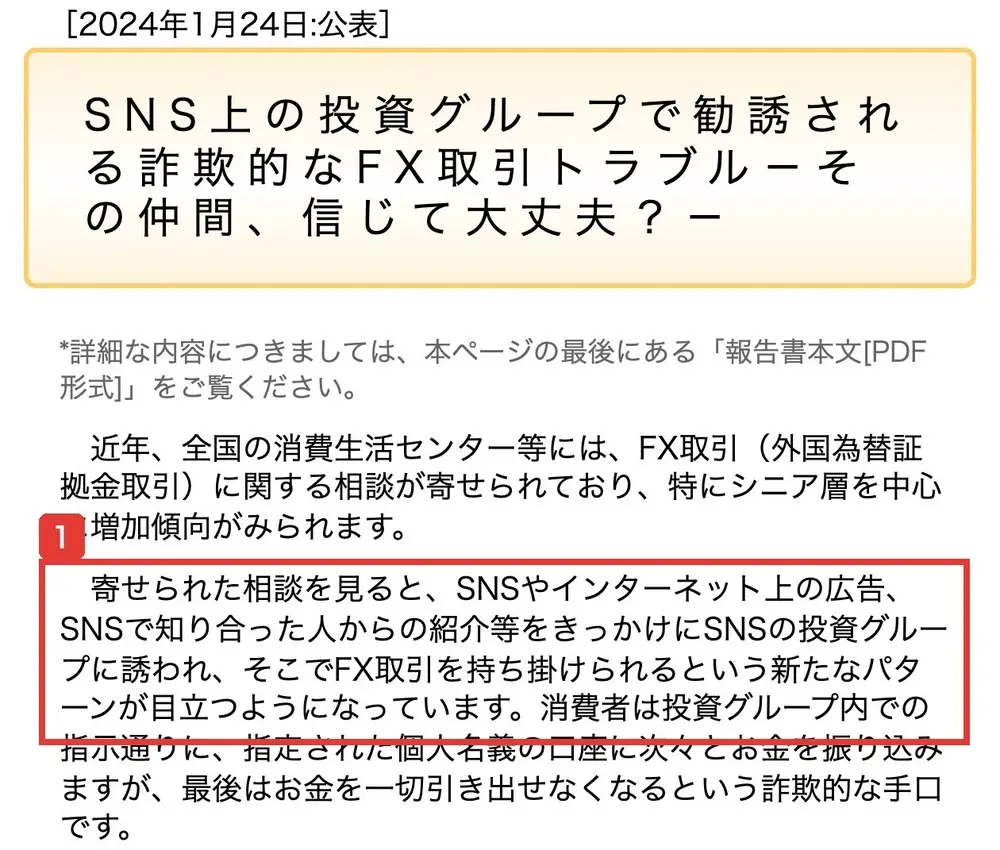 国民生活センターの発表。2024年1月24日公表、SNS上の投資グループで勧誘される詐欺的なFX取引トラブル-その仲間、信じて大丈夫?-。寄せられた相談を見ると、SNSやインターネット上の広告、SNSで知り合った人からの紹介等をきっかけにSNSの投資グループに誘われ、そこでFX取引を持ち掛けられるという新たなパターンが目立つようになっていますと書かれている