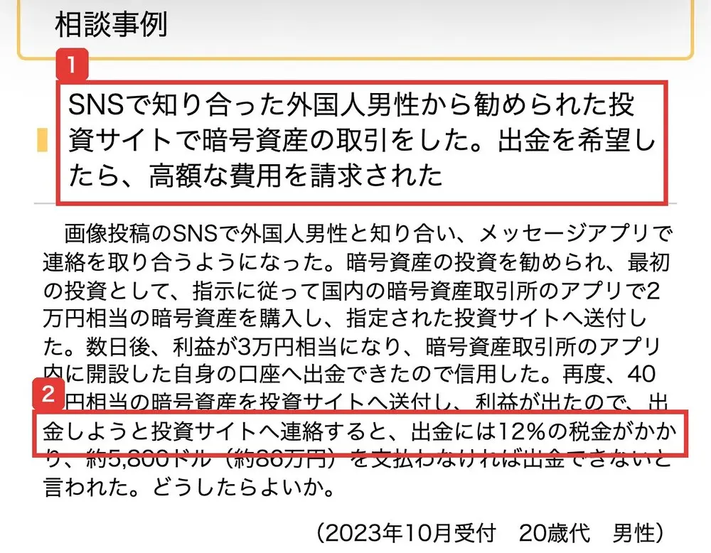 国民生活センターの【20代要注意！】暗号資産のもうけ話の相談事例。SNSで知り合った外国人男性から勧められた投資サイトで暗号資産の取引をした。出金を希望したら、高額な費用を請求された。出金には12%の税金がかかり、約5,800ドル（約86万円）を支払わなければ出金できないと言われたと書かれている