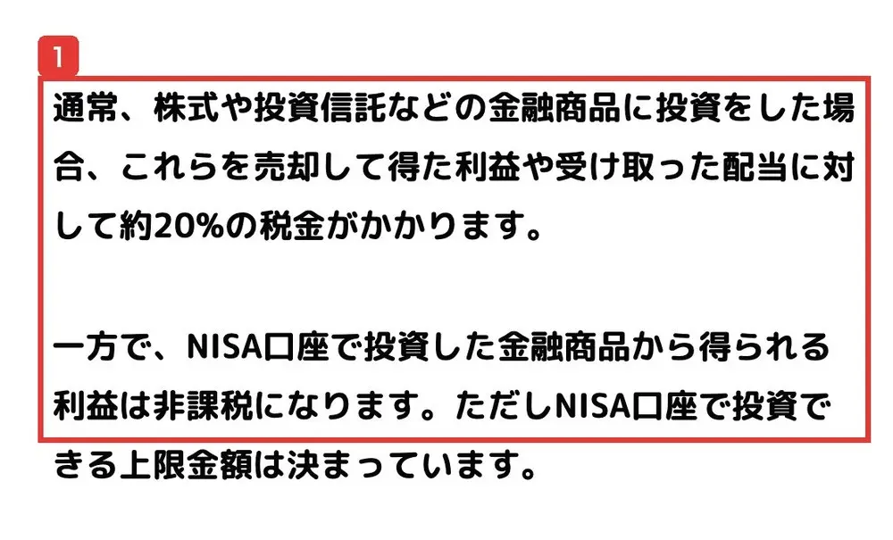 金融庁のNISAを知るのページ。通常、株式や投資信託などの金融商品に投資をした場合、売却して得た利益や受け取った配当に対して約20%の税金がかかります。一方で、NISA口座で投資した金融商品から得られる利益は非課税になりますと書かれている
