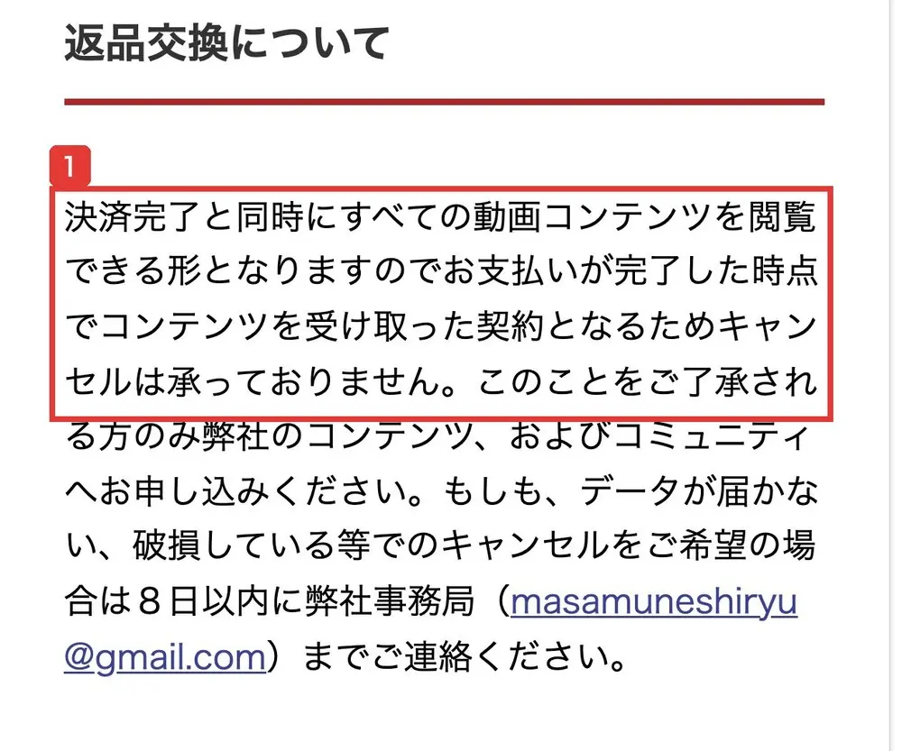 特定商取引法に基づく表記の返品交換について。決済完了と同時にすべての動画コンテンツを閲覧できる形となりますのでお支払いが完了した時点でコンテンツを受け取った契約となるためキャンセルは承っておりません、データが届かない、破損している等でのキャンセルをご希望の場合は8日以内に弊社事務局までご連絡ください、と書かれている
