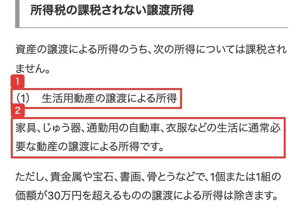国税庁タックスアンサーNo.3105の所得税の課税されない譲渡所得の節。資産の譲渡による所得のうち、次の所得については課税されません。(1)生活用動産の譲渡による所得、家具、じゅう器、通勤用の自動車、衣服などの生活に通常必要な動産の譲渡による所得です、ただし貴金属や宝石、書画、骨とうなどで1個または1組の価額が30万円を超えるものの譲渡による所得は除きます、と書かれている