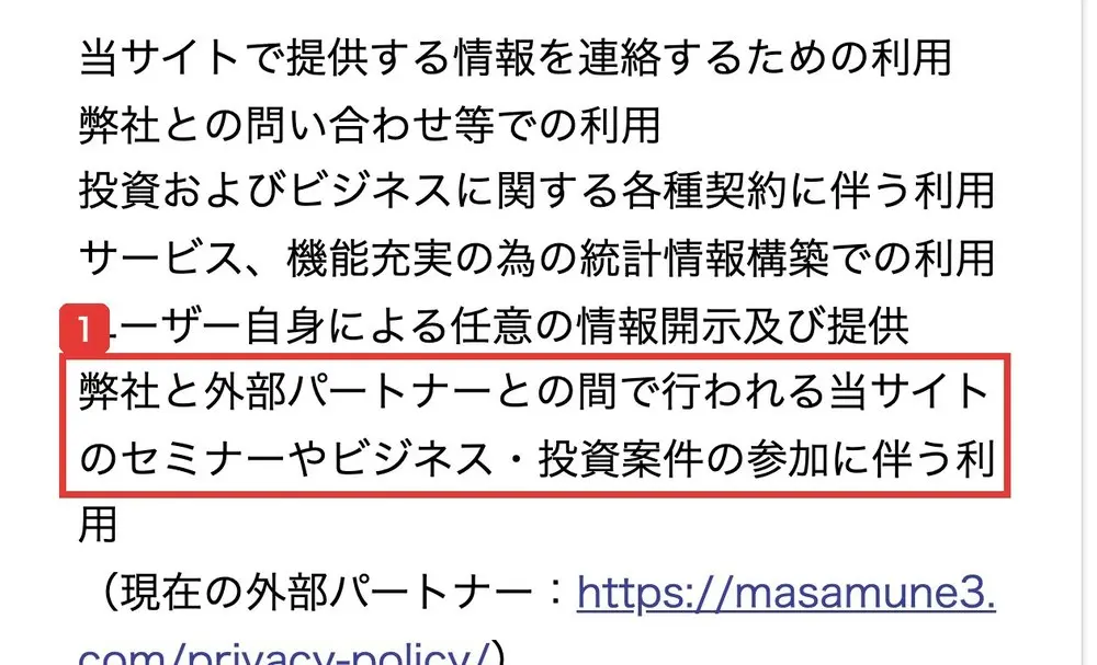 プライバシーポリシーの第2条の利用目的。当サイトで提供する情報を連絡するための利用、弊社との問い合わせ等での利用、投資およびビジネスに関する各種契約に伴う利用、弊社と外部パートナーとの間で行われる当サイトのセミナーやビジネス・投資案件の参加に伴う利用(現在の外部パートナー:masamune3.com)と書かれている