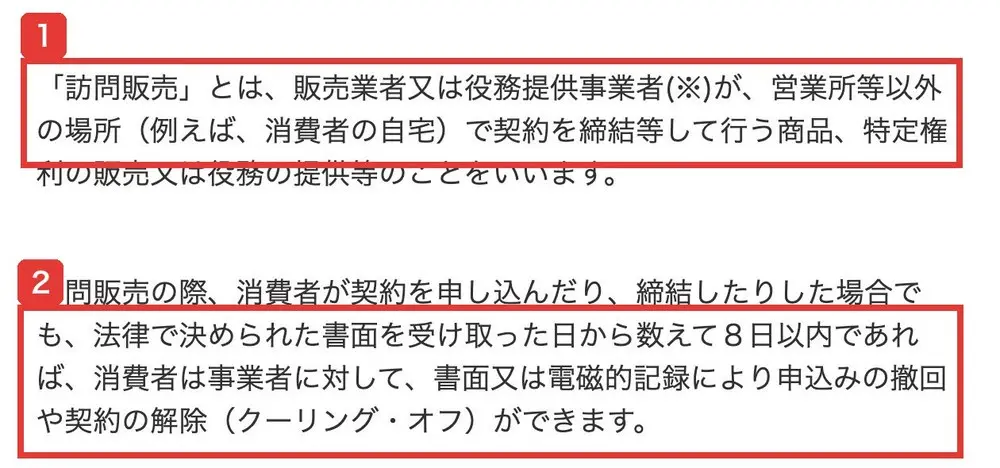 消費者庁の特定商取引法ガイド。「訪問販売」とは、販売業者又は役務提供事業者が、営業所等以外の場所(例えば、消費者の自宅)で契約を締結等して行う商品、特定権利の販売又は役務の提供等のことをいいます。訪問販売の際、消費者が契約を申し込んだり、締結したりした場合でも、法律で決められた書面を受け取った日から数えて8日以内であれば、消費者は事業者に対して、書面又は電磁的記録により申込みの撤回や契約の解除(クーリング・オフ)ができます