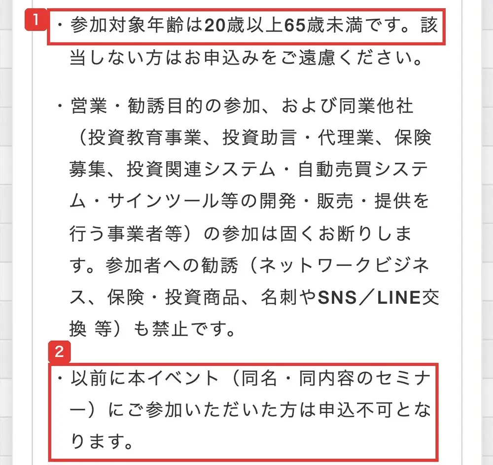 セミナー参加にあたってのお願い。参加対象年齢は20歳以上65歳未満です。該当しない方はお申込みをご遠慮ください。営業・勧誘目的の参加、および同業他社の参加は固くお断りします。以前に本イベント(同名・同内容のセミナー)にご参加いただいた方は申込不可となります