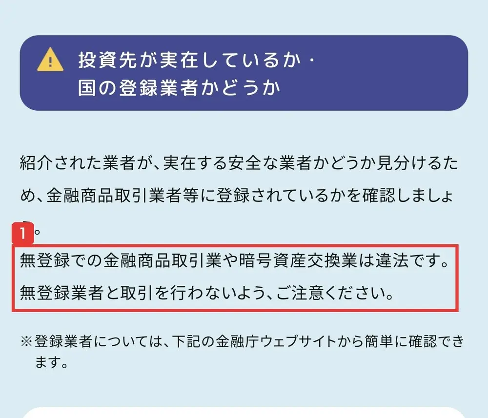 警察庁のSNS型投資詐欺のページ。投資先が実在しているか・国の登録業者かどうか。紹介された業者が、実在する安全な業者かどうか見分けるため、金融商品取引業者等に登録されているかを確認しましょう。無登録での金融商品取引業や暗号資産交換業は違法です。無登録業者と取引を行わないよう、ご注意くださいと書かれている