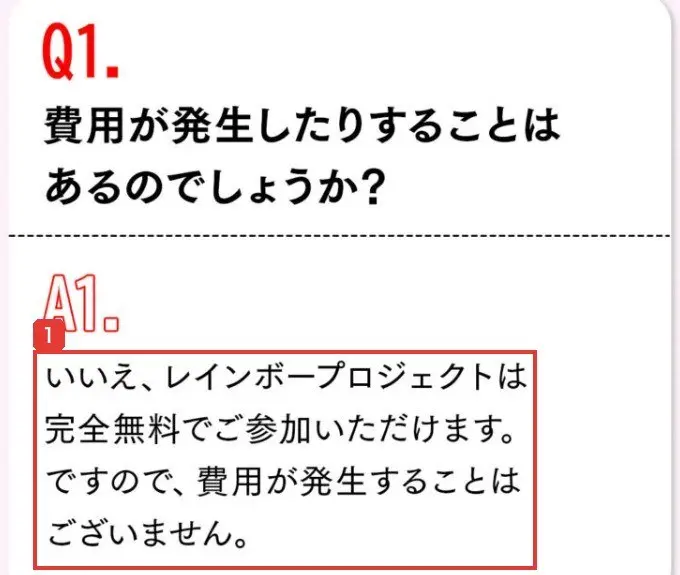 レインボープロジェクトの広告ページのよくある質問。Q1.費用が発生したりすることはあるのでしょうか？A1.いいえ、レインボープロジェクトは完全無料でご参加いただけます。ですので、費用が発生することはございませんと書かれている