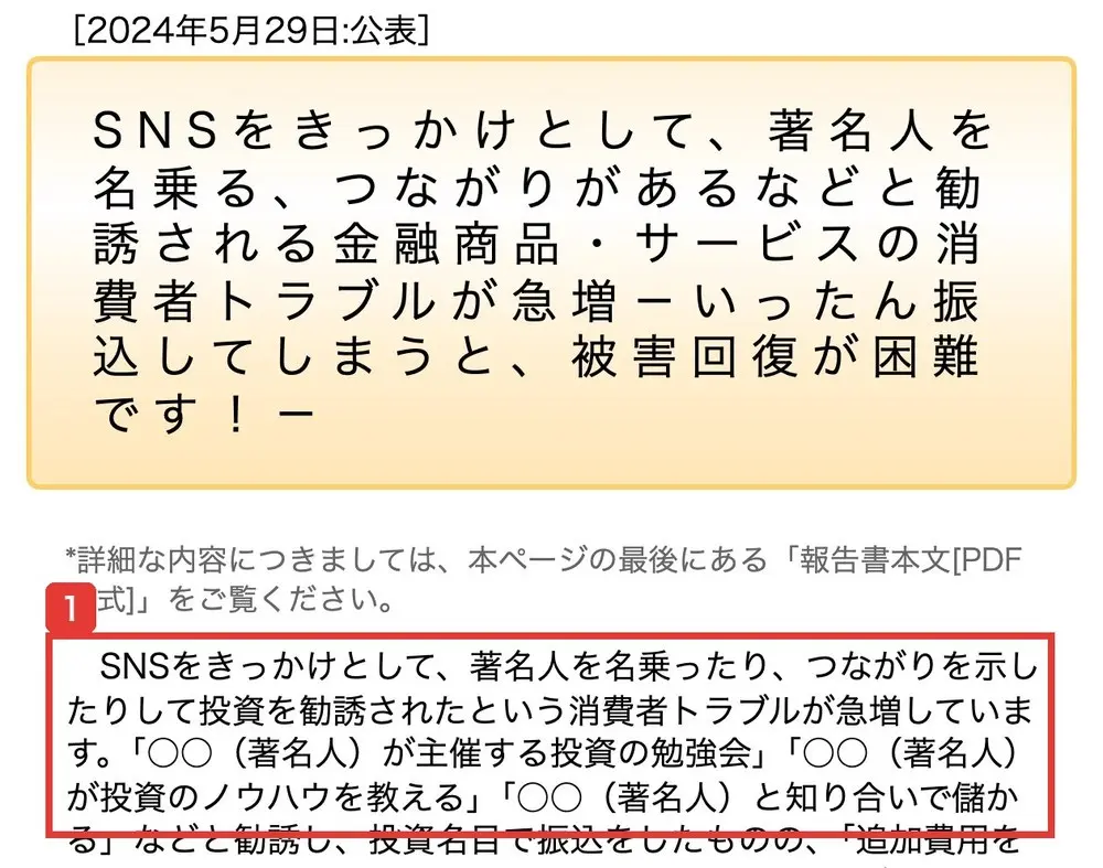 国民生活センターの発表。2024年5月29日公表、SNSをきっかけとして、著名人を名乗る、つながりがあるなどと勧誘される金融商品・サービスの消費者トラブルが急増。SNSをきっかけとして、著名人を名乗ったり、つながりを示したりして投資を勧誘されたという消費者トラブルが急増しています。「〇〇(著名人)が主催する投資の勉強会」「〇〇(著名人)が投資のノウハウを教える」と書かれている