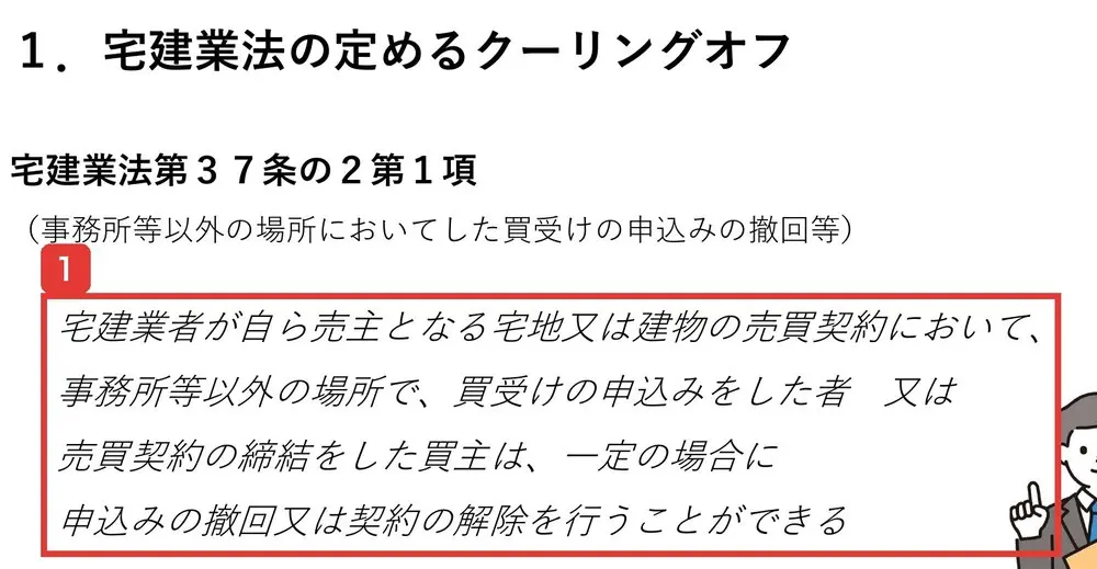 東京都住宅政策本部の資料クーリングオフについての宅建業法の定めるクーリングオフ。宅建業法第37条の2第1項、宅建業者が自ら売主となる宅地又は建物の売買契約において、事務所等以外の場所で、買受けの申込みをした者又は売買契約の締結をした買主は、一定の場合に申込みの撤回又は契約の解除を行うことができると書かれている