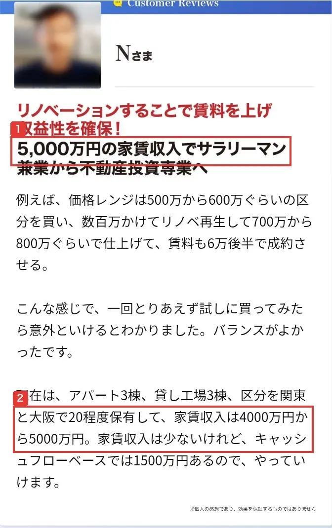全く新しい不動産投資手法のLPのCustomer Reviews、Nさまの声。見出しはリノベーションすることで賃料を上げ収益性を確保!5,000万円の家賃収入でサラリーマン兼業から不動産投資専業へ、本文は現在は、アパート3棟、貸し工場3棟、区分を関東と大阪で20程度保有して、家賃収入は4000万円から5000万円、※個人の感想であり、効果を保証するものではありませんと書かれている