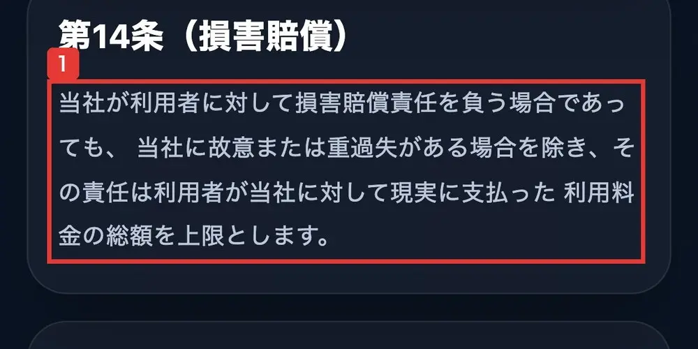 TOINの利用規約の第14条(損害賠償)。当社が利用者に対して損害賠償責任を負う場合であっても、当社に故意または重過失がある場合を除き、その責任は利用者が当社に対して現実に支払った利用料金の総額を上限としますと書かれている