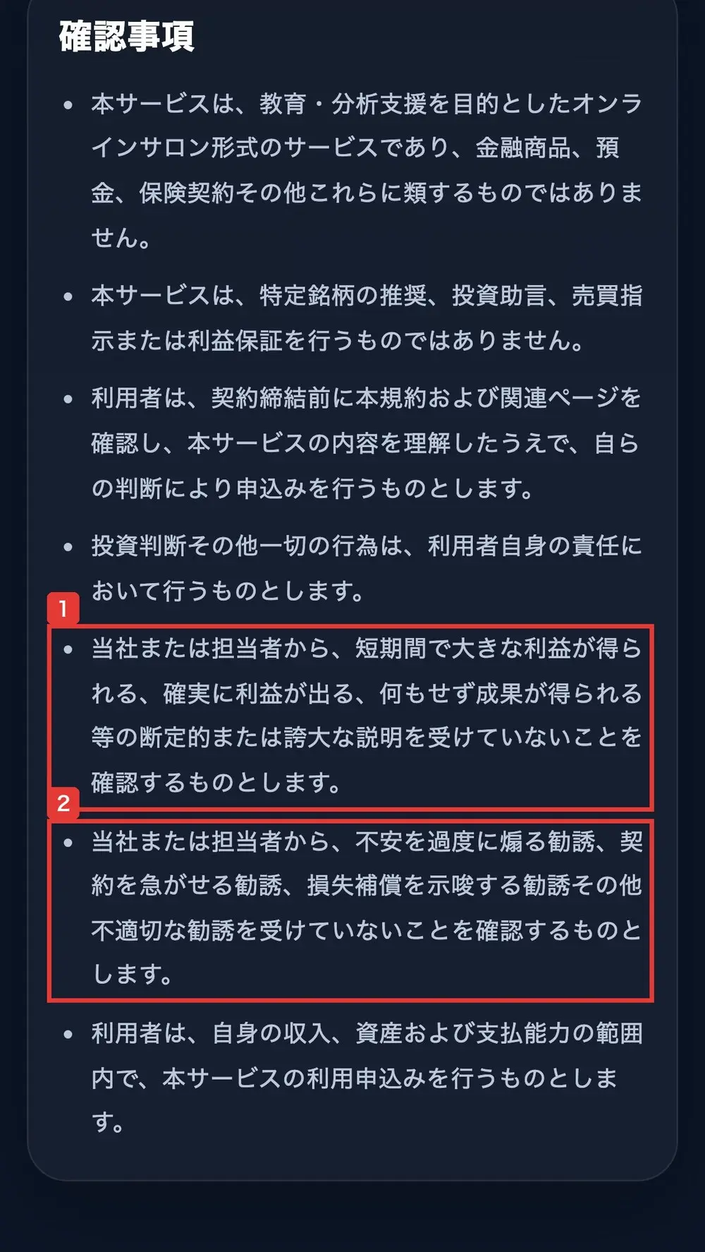 TOINの利用規約の確認事項。当社または担当者から、短期間で大きな利益が得られる、確実に利益が出る、何もせず成果が得られる等の断定的または誇大な説明を受けていないことを確認するものとします。当社または担当者から、不安を過度に煽る勧誘、契約を急がせる勧誘、損失補償を示唆する勧誘その他不適切な勧誘を受けていないことを確認するものとしますと書かれている
