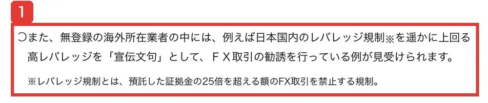 金融庁の無登録の海外所在業者による勧誘にご注意くださいのページ。無登録の海外所在業者の中には、例えば日本国内のレバレッジ規制を遥かに上回る高レバレッジを宣伝文句として、FX取引の勧誘を行っている例が見受けられます、レバレッジ規制とは、預託した証拠金の25倍を超える額のFX取引を禁止する規制と書かれている