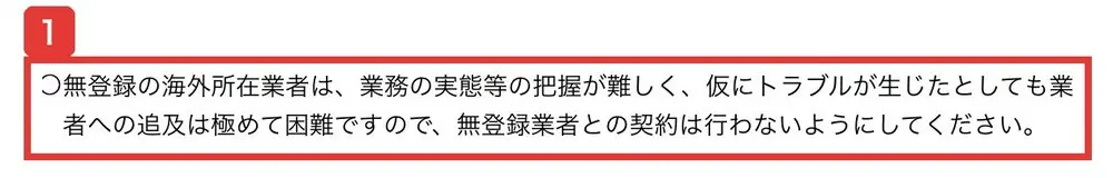 金融庁の無登録の海外所在業者による勧誘にご注意くださいのページ。無登録の海外所在業者は、業務の実態等の把握が難しく、仮にトラブルが生じたとしても業者への追及は極めて困難ですので、無登録業者との契約は行わないようにしてくださいと書かれている