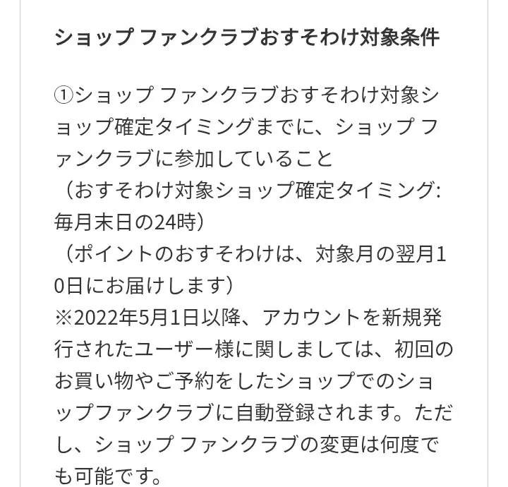 ショップファンクラブおすそわけ対象条件。対象ショップの確定は毎月末日の24時、ポイントは対象月の翌月10日に届く、2022年5月1日以降に新規発行したユーザーは初回の買い物や予約をしたショップのファンクラブに自動登録されると書かれている