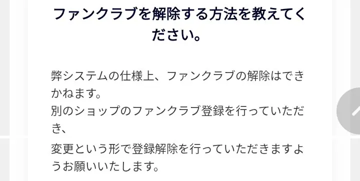 購入者向けFAQ。ファンクラブを解除する方法を教えてくださいという質問に、システムの仕様上ファンクラブの解除はできかねます、別のショップのファンクラブ登録を行い変更という形で登録解除をと回答