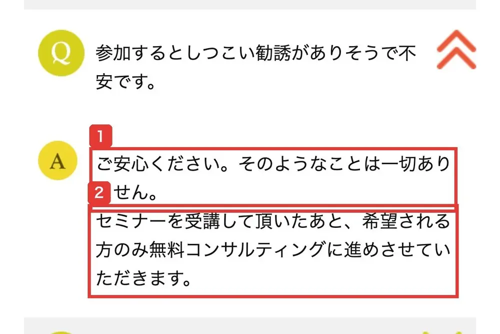 LPのよくある質問。参加するとしつこい勧誘がありそうで不安です、という問いに、ご安心ください。そのようなことは一切ありません。セミナーを受講して頂いたあと、希望される方のみ無料コンサルティングに進めさせていただきますと答えている