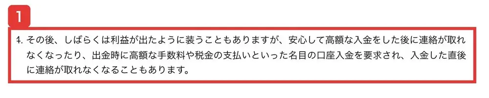 金融庁の注意喚起のページ。その後、しばらくは利益が出たように装うこともありますが、安心して高額な入金をした後に連絡が取れなくなったり、出金時に高額な手数料や税金の支払いといった名目の口座入金を要求され、入金した直後に連絡が取れなくなることもありますと書かれている